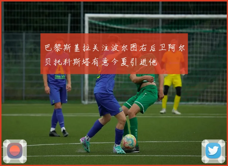 巴黎斯基拉关注波尔图右后卫阿尔贝托科斯塔有意今夏引进他