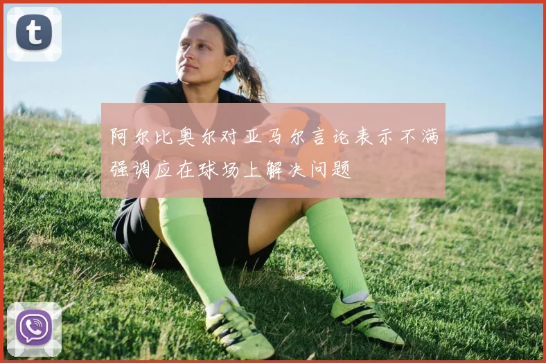 阿尔比奥尔对亚马尔言论表示不满强调应在球场上解决问题