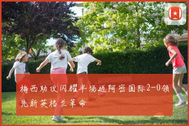 梅西助攻闪耀半场迈阿密国际2-0领先新英格兰革命