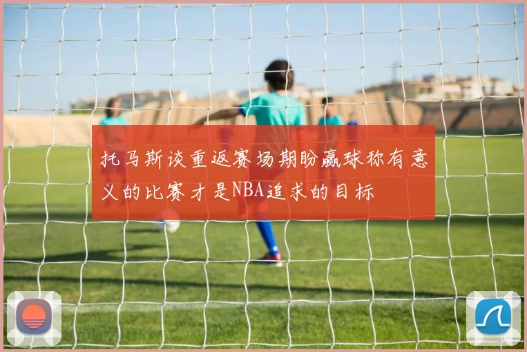 托马斯谈重返赛场期盼赢球称有意义的比赛才是NBA追求的目标