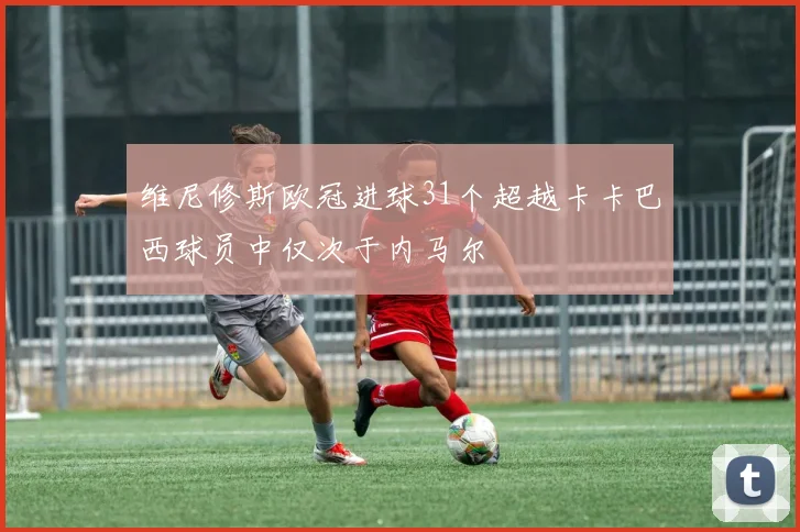 维尼修斯欧冠进球31个超越卡卡巴西球员中仅次于内马尔