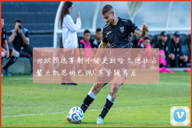 世欧预选赛射手榜更新哈兰德独占鳌头凯恩姆巴佩C罗紧随其后