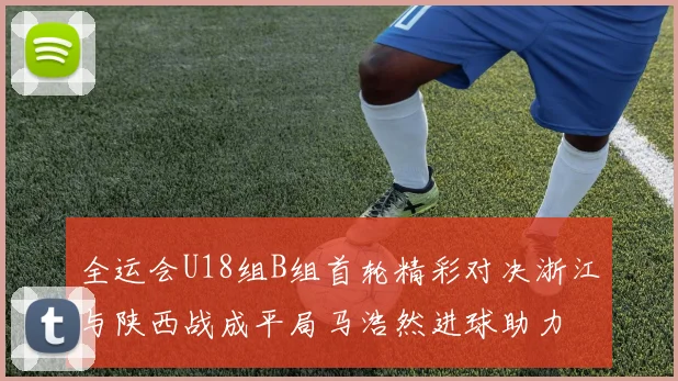 全运会U18组B组首轮精彩对决浙江与陕西战成平局马浩然进球助力