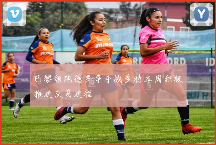 巴黎领跑德罗争夺战多特本周积极推进交易进程