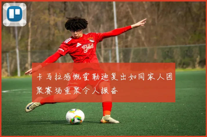 卡马拉感慨霍勒迪复出如同家人团聚赛场重聚令人振奋