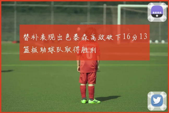 替补表现出色泰森高效砍下16分13篮板助球队取得胜利