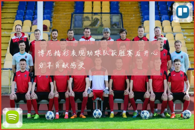 博尼精彩表现助球队获胜赛后开心分享贡献感受