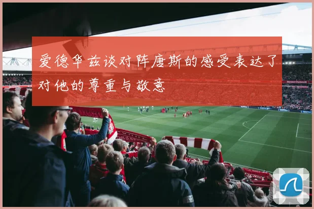 爱德华兹谈对阵唐斯的感受表达了对他的尊重与敬意