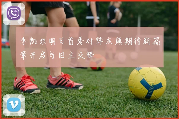 李凯尔明日首秀对阵灰熊期待新篇章开启与旧主交锋