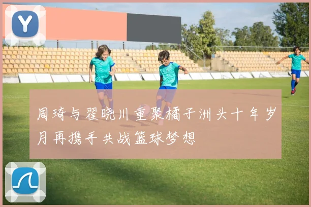周琦与翟晓川重聚橘子洲头十年岁月再携手共战篮球梦想