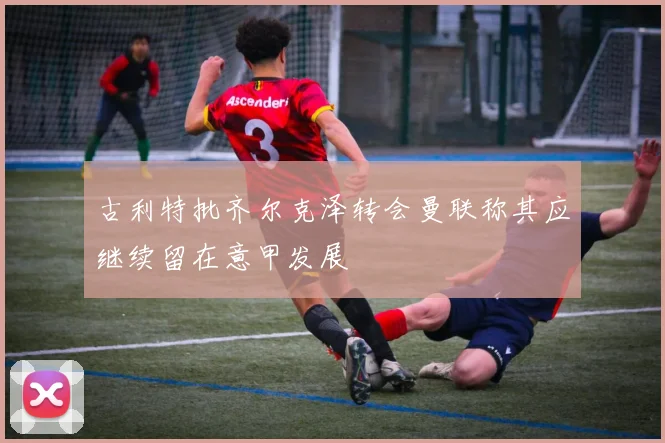 古利特批齐尔克泽转会曼联称其应继续留在意甲发展