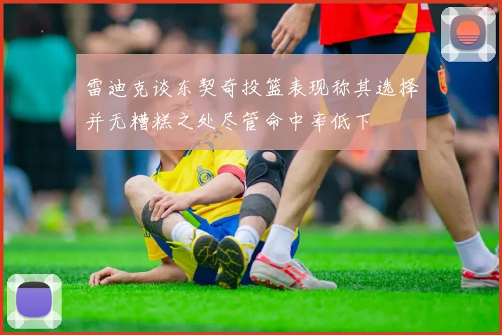 雷迪克谈东契奇投篮表现称其选择并无糟糕之处尽管命中率低下