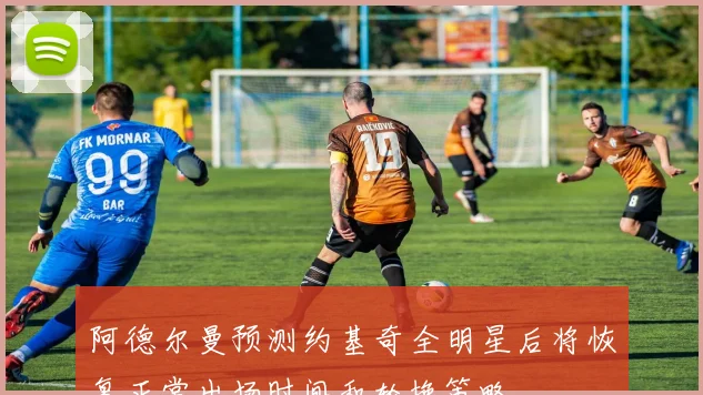 阿德尔曼预测约基奇全明星后将恢复正常出场时间和轮换策略
