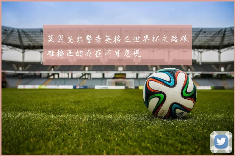 莱因克尔警告英格兰世界杯之路艰难梅西的存在不可忽视