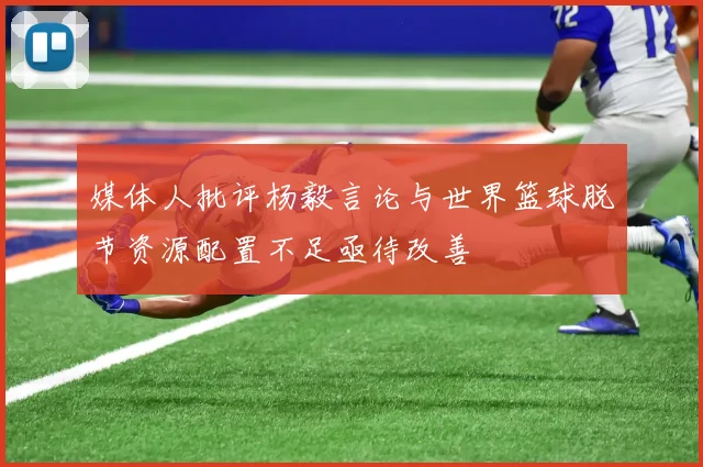 媒体人批评杨毅言论与世界篮球脱节资源配置不足亟待改善